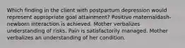 Which finding in the client with postpartum depression would represent appropriate goal​ attainment? Positive maternaldash-newborn interaction is achieved. Mother verbalizes understanding of risks. Pain is satisfactorily managed. Mother verbalizes an understanding of her condition.