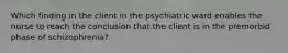 Which finding in the client in the psychiatric ward enables the nurse to reach the conclusion that the client is in the premorbid phase of schizophrenia?