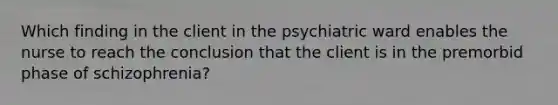 Which finding in the client in the psychiatric ward enables the nurse to reach the conclusion that the client is in the premorbid phase of schizophrenia?