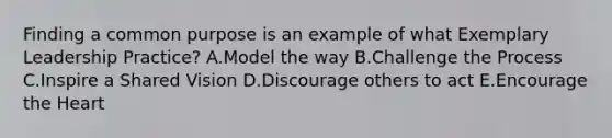 Finding a common purpose is an example of what Exemplary Leadership Practice? A.Model the way B.Challenge the Process C.Inspire a Shared Vision D.Discourage others to act E.Encourage the Heart