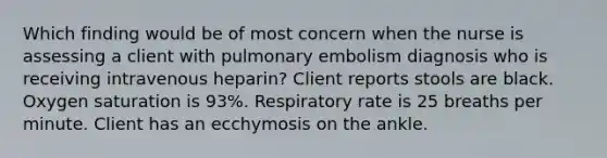 Which finding would be of most concern when the nurse is assessing a client with pulmonary embolism diagnosis who is receiving intravenous heparin? Client reports stools are black. Oxygen saturation is 93%. Respiratory rate is 25 breaths per minute. Client has an ecchymosis on the ankle.