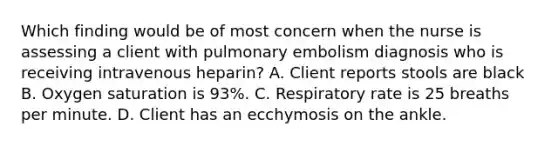 Which finding would be of most concern when the nurse is assessing a client with pulmonary embolism diagnosis who is receiving intravenous heparin? A. Client reports stools are black B. Oxygen saturation is 93%. C. Respiratory rate is 25 breaths per minute. D. Client has an ecchymosis on the ankle.