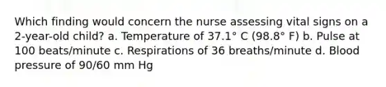 Which finding would concern the nurse assessing vital signs on a 2-year-old child? a. Temperature of 37.1° C (98.8° F) b. Pulse at 100 beats/minute c. Respirations of 36 breaths/minute d. Blood pressure of 90/60 mm Hg