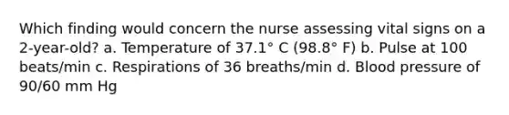 Which finding would concern the nurse assessing vital signs on a 2-year-old? a. Temperature of 37.1° C (98.8° F) b. Pulse at 100 beats/min c. Respirations of 36 breaths/min d. Blood pressure of 90/60 mm Hg