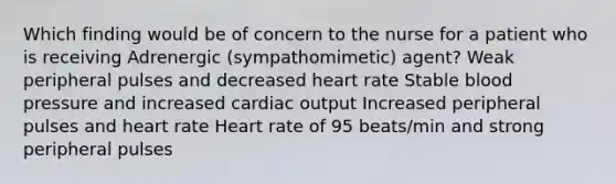 Which finding would be of concern to the nurse for a patient who is receiving Adrenergic (sympathomimetic) agent? Weak peripheral pulses and decreased heart rate Stable blood pressure and increased cardiac output Increased peripheral pulses and heart rate Heart rate of 95 beats/min and strong peripheral pulses