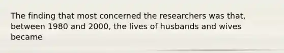 The finding that most concerned the researchers was that, between 1980 and 2000, the lives of husbands and wives became