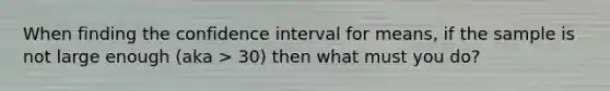 When finding the confidence interval for means, if the sample is not large enough (aka > 30) then what must you do?