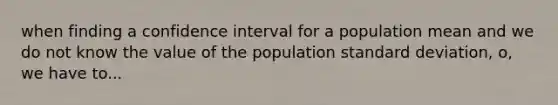 when finding a confidence interval for a population mean and we do not know the value of the population standard deviation, o, we have to...