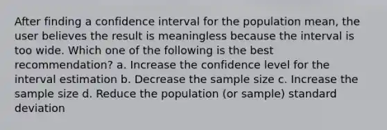 After finding a confidence interval for the population mean, the user believes the result is meaningless because the interval is too wide. Which one of the following is the best recommendation? a. Increase the confidence level for the interval estimation b. Decrease the sample size c. Increase the sample size d. Reduce the population (or sample) standard deviation