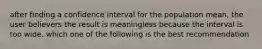 after finding a confidence interval for the population mean, the user believers the result is meaningless because the interval is too wide. which one of the following is the best recommendation