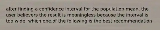 after finding a confidence interval for the population mean, the user believers the result is meaningless because the interval is too wide. which one of the following is the best recommendation