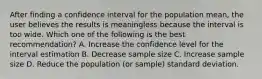 After finding a confidence interval for the population mean, the user believes the results is meaningless because the interval is too wide. Which one of the following is the best recommendation? A. Increase the confidence level for the interval estimation B. Decrease sample size C. Increase sample size D. Reduce the population (or sample) standard deviation.