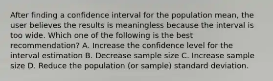 After finding a confidence interval for the population mean, the user believes the results is meaningless because the interval is too wide. Which one of the following is the best recommendation? A. Increase the confidence level for the interval estimation B. Decrease sample size C. Increase sample size D. Reduce the population (or sample) standard deviation.