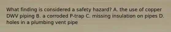 What finding is considered a safety hazard? A. the use of copper DWV piping B. a corroded P-trap C. missing insulation on pipes D. holes in a plumbing vent pipe