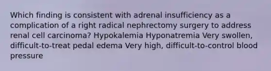 Which finding is consistent with adrenal insufficiency as a complication of a right radical nephrectomy surgery to address renal cell carcinoma? Hypokalemia Hyponatremia Very swollen, difficult-to-treat pedal edema Very high, difficult-to-control blood pressure