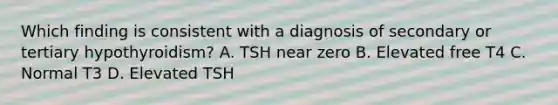 Which finding is consistent with a diagnosis of secondary or tertiary hypothyroidism? A. TSH near zero B. Elevated free T4 C. Normal T3 D. Elevated TSH