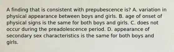 A finding that is consistent with prepubescence is? A. variation in physical appearance between boys and girls. B. age of onset of physical signs is the same for both boys and girls. C. does not occur during the preadolescence period. D. appearance of secondary sex characteristics is the same for both boys and girls.