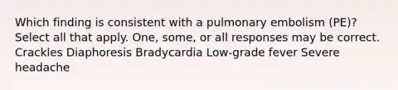 Which finding is consistent with a pulmonary embolism (PE)? Select all that apply. One, some, or all responses may be correct. Crackles Diaphoresis Bradycardia Low-grade fever Severe headache