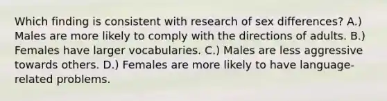 Which finding is consistent with research of sex differences? A.) Males are more likely to comply with the directions of adults. B.) Females have larger vocabularies. C.) Males are less aggressive towards others. D.) Females are more likely to have language-related problems.