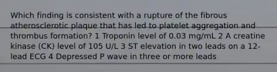 Which finding is consistent with a rupture of the fibrous atherosclerotic plaque that has led to platelet aggregation and thrombus formation? 1 Troponin level of 0.03 mg/mL 2 A creatine kinase (CK) level of 105 U/L 3 ST elevation in two leads on a 12-lead ECG 4 Depressed P wave in three or more leads