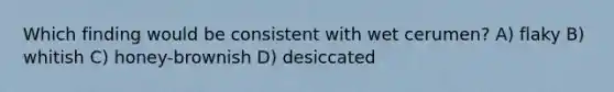 Which finding would be consistent with wet cerumen? A) flaky B) whitish C) honey-brownish D) desiccated