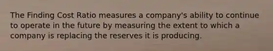 The Finding Cost Ratio measures a company's ability to continue to operate in the future by measuring the extent to which a company is replacing the reserves it is producing.