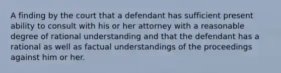 A finding by the court that a defendant has sufficient present ability to consult with his or her attorney with a reasonable degree of rational understanding and that the defendant has a rational as well as factual understandings of the proceedings against him or her.