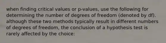 when finding critical values or p-values, use the following for determining the number of degrees of freedom (denoted by df). although these two methods typically result in different numbers of degrees of freedom, the conclusion of a hypothesis test is rarely affected by the choice: