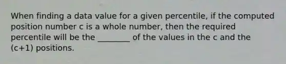 When finding a data value for a given percentile, if the computed position number c is a whole number, then the required percentile will be the ________ of the values in the c and the (c+1) positions.