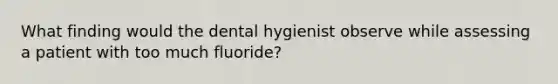 What finding would the dental hygienist observe while assessing a patient with too much fluoride?