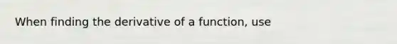 When finding the derivative of a function, use