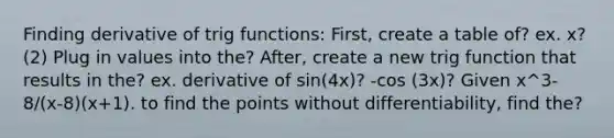 Finding derivative of trig functions: First, create a table of? ex. x? (2) Plug in values into the? After, create a new trig function that results in the? ex. derivative of sin(4x)? -cos (3x)? Given x^3-8/(x-8)(x+1). to find the points without differentiability, find the?