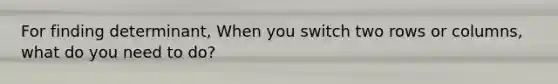 For finding determinant, When you switch two rows or columns, what do you need to do?