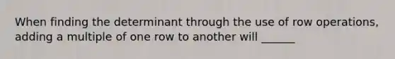 When finding the determinant through the use of row operations, adding a multiple of one row to another will ______