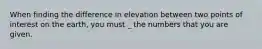 When finding the difference in elevation between two points of interest on the earth, you must _ the numbers that you are given.