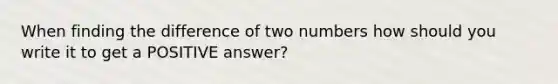 When finding the difference of two numbers how should you write it to get a POSITIVE answer?