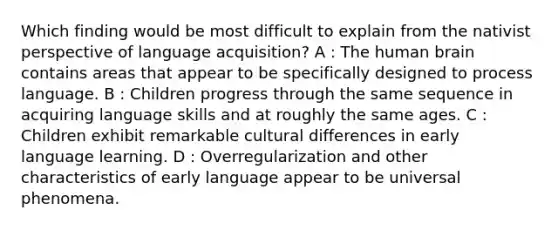 Which finding would be most difficult to explain from the nativist perspective of language acquisition? A : The human brain contains areas that appear to be specifically designed to process language. B : Children progress through the same sequence in acquiring language skills and at roughly the same ages. C : Children exhibit remarkable cultural differences in early language learning. D : Overregularization and other characteristics of early language appear to be universal phenomena.