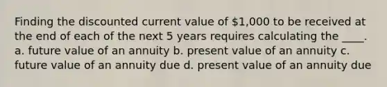 Finding the discounted current value of 1,000 to be received at the end of each of the next 5 years requires calculating the ____. a. future value of an annuity b. present value of an annuity c. future value of an annuity due d. present value of an annuity due