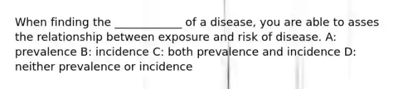 When finding the ____________ of a disease, you are able to asses the relationship between exposure and risk of disease. A: prevalence B: incidence C: both prevalence and incidence D: neither prevalence or incidence