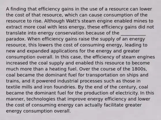 A finding that efficiency gains in the use of a resource can lower the cost of that resource, which can cause consumption of the resource to rise. Although Watt's steam engine enabled mines to extract more coal with less energy, these efficiency gains did not translate into energy conservation because of the ___________ paradox. When efficiency gains raise the supply of an energy resource, this lowers the cost of consuming energy, leading to new and expanded applications for the energy and greater consumption overall. In this case, the efficiency of steam engines increased the coal supply and enabled this resource to become much more than a heating fuel. Over the course of the 1800s, coal became the dominant fuel for transportation on ships and trains, and it powered industrial processes such as those in textile mills and iron foundries. By the end of the century, coal became the dominant fuel for the production of electricity. In this manner, technologies that improve energy efficiency and lower the cost of consuming energy can actually facilitate greater energy consumption overall.