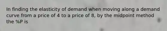 In finding the elasticity of demand when moving along a demand curve from a price of 4 to a price of 8, by the midpoint method the %P is