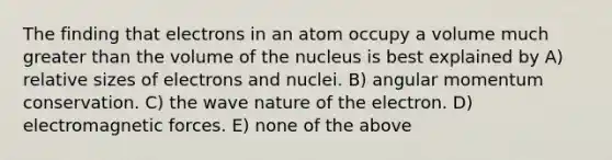 The finding that electrons in an atom occupy a volume much greater than the volume of the nucleus is best explained by A) relative sizes of electrons and nuclei. B) angular momentum conservation. C) the wave nature of the electron. D) electromagnetic forces. E) none of the above