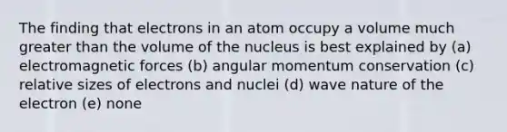 The finding that electrons in an atom occupy a volume much greater than the volume of the nucleus is best explained by (a) electromagnetic forces (b) angular momentum conservation (c) relative sizes of electrons and nuclei (d) wave nature of the electron (e) none