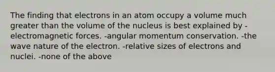 The finding that electrons in an atom occupy a volume much <a href='https://www.questionai.com/knowledge/ktgHnBD4o3-greater-than' class='anchor-knowledge'>greater than</a> the volume of the nucleus is best explained by -electromagnetic forces. -angular momentum conservation. -the wave nature of the electron. -relative sizes of electrons and nuclei. -none of the above