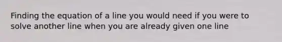 Finding the equation of a line you would need if you were to solve another line when you are already given one line