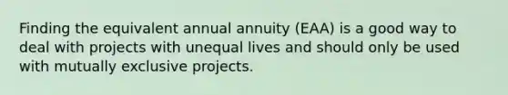 Finding the equivalent annual annuity​ (EAA) is a good way to deal with projects with unequal lives and should only be used with mutually exclusive projects.