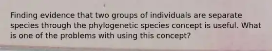 Finding evidence that two groups of individuals are separate species through the phylogenetic species concept is useful. What is one of the problems with using this concept?