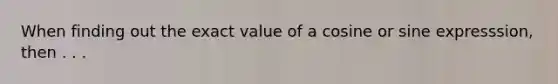 When finding out the exact value of a cosine or sine expresssion, then . . .