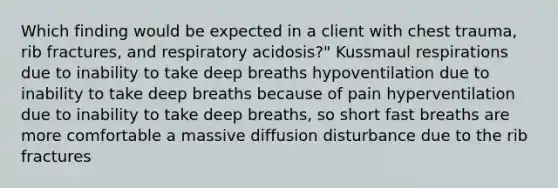 Which finding would be expected in a client with chest trauma, rib fractures, and respiratory acidosis?" Kussmaul respirations due to inability to take deep breaths hypoventilation due to inability to take deep breaths because of pain hyperventilation due to inability to take deep breaths, so short fast breaths are more comfortable a massive diffusion disturbance due to the rib fractures