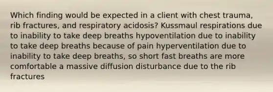 Which finding would be expected in a client with chest trauma, rib fractures, and respiratory acidosis? Kussmaul respirations due to inability to take deep breaths hypoventilation due to inability to take deep breaths because of pain hyperventilation due to inability to take deep breaths, so short fast breaths are more comfortable a massive diffusion disturbance due to the rib fractures